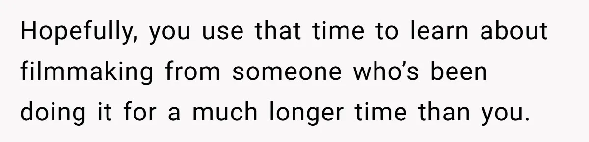 Hopefully, you use that time to learn about filmmaking from someone who’s been doing it for a much longer time than you.