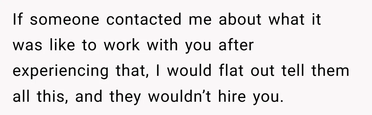 If someone contacted me about what it was like to work with you after experiencing that, I would flat out tell them all this, and they wouldn’t hire you.