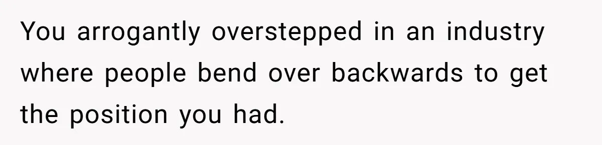 You arrogantly overstepped in an industry where people bend over backwards to get the position you had.