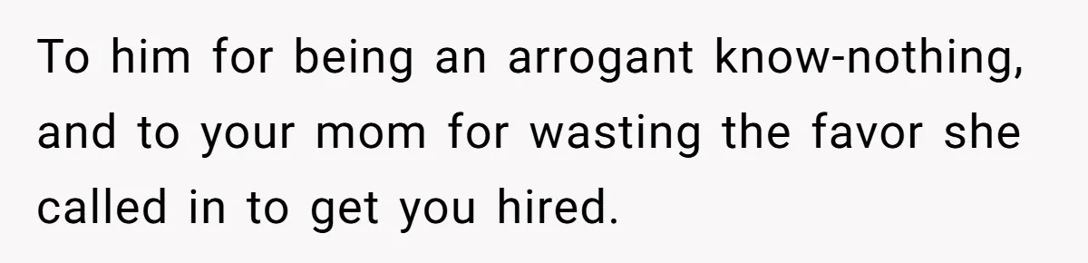 To him for being an arrogant know-nothing, and to your mom for wasting the favor she called in to get you hired.