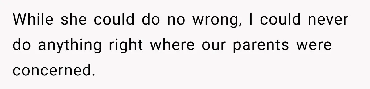 While she could do no wrong, I could never do anything right where our parents were concerned.