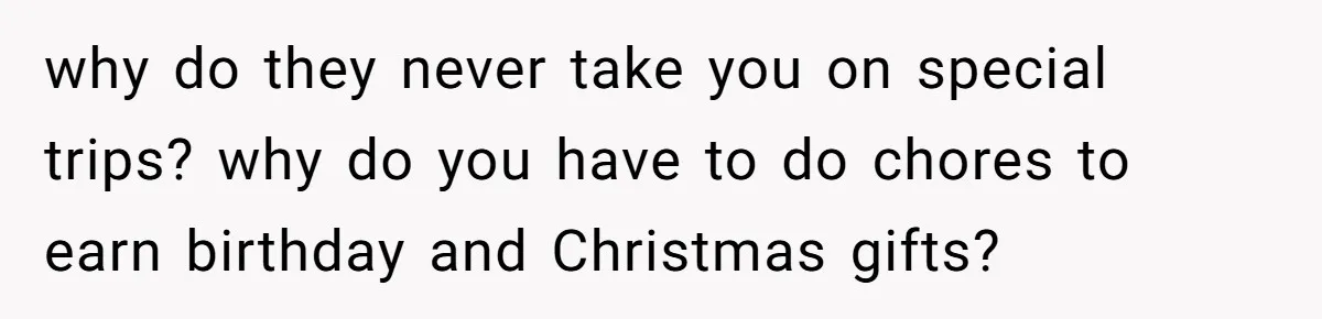 why do they never take you on special trips? why do you have to do chores to earn birthday and Christmas gifts?