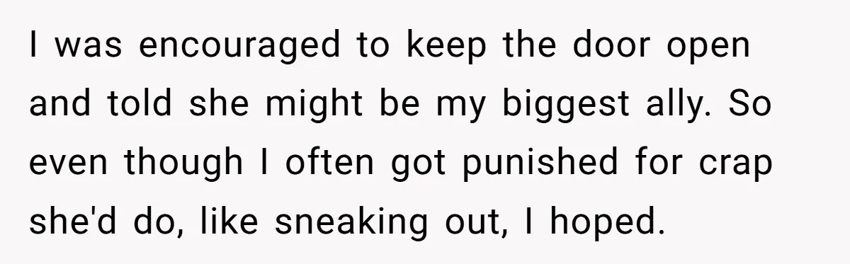 I was encouraged to keep the door open and told she might be my biggest ally. So even though I often got punished for crap she'd do, like sneaking out,...