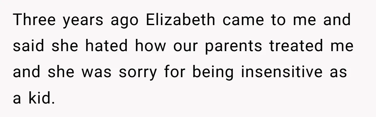 Three years ago Elizabeth came to me and said she hated how our parents treated me and she was sorry for being insensitive as a kid.