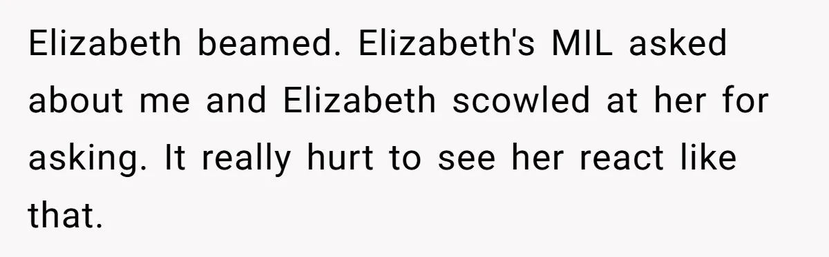 Elizabeth beamed. Elizabeth's MIL asked about me and Elizabeth scowled at her for asking. It really hurt to see her react like that.