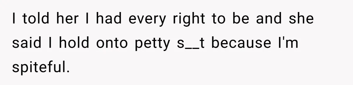 I told her I had every right to be and she said I hold onto petty s__t because I'm spiteful.