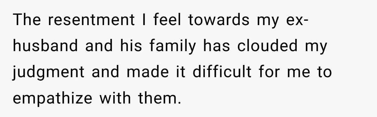 The resentment I feel towards my ex-husband and his family has clouded my judgment and made it difficult for me to empathize with them.