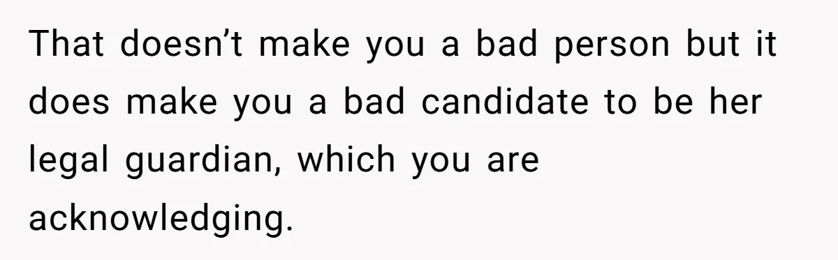 That doesn’t make you a bad person but it does make you a bad candidate to be her legal guardian, which you are acknowledging.