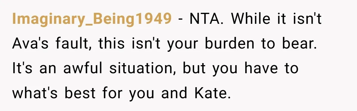 Imaginary_Being1949 − NTA. While it isn't Ava's fault, this isn't your burden to bear. It's an awful situation, but you have to what's best for you and Kate.