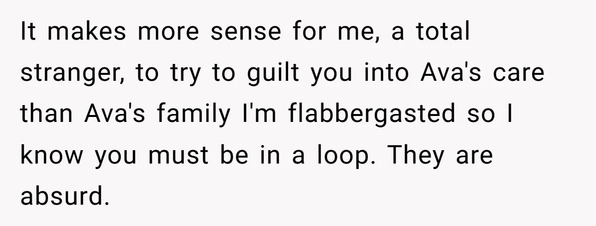 It makes more sense for me, a total stranger, to try to guilt you into Ava's care than Ava's family I'm flabbergasted so I know you must be in a...