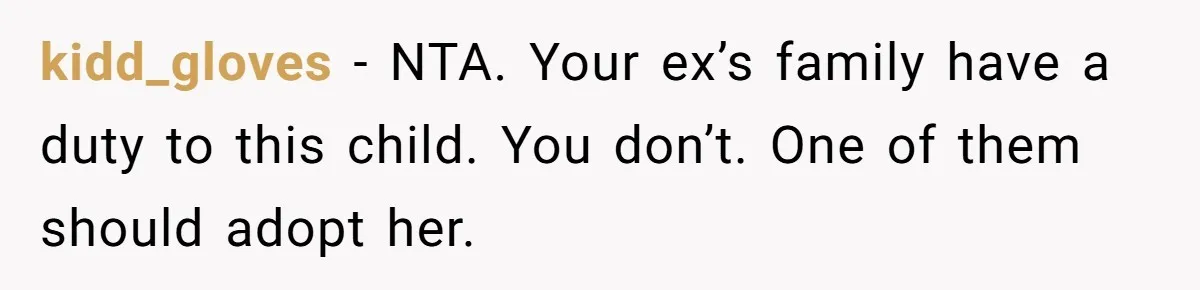 kidd_gloves − NTA. Your ex’s family have a duty to this child. You don’t. One of them should adopt her.