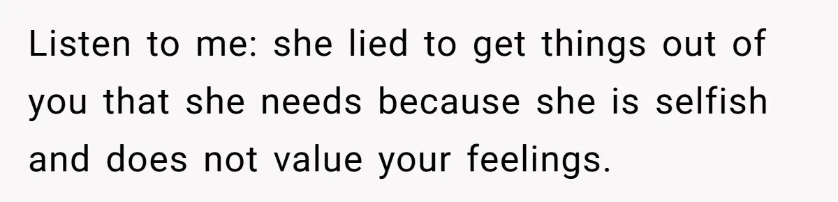 Listen to me: she lied to get things out of you that she needs because she is selfish and does not value your feelings.