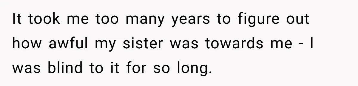 It took me too many years to figure out how awful my sister was towards me - I was blind to it for so long.