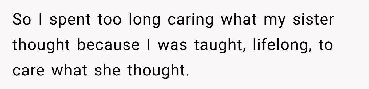 So I spent too long caring what my sister thought because I was taught, lifelong, to care what she thought.