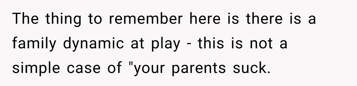 The thing to remember here is there is a family dynamic at play - this is not a simple case of "your parents suck.