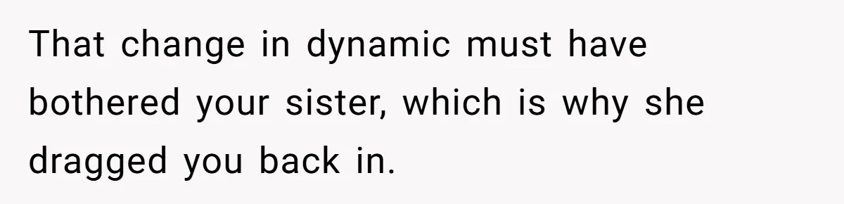 That change in dynamic must have bothered your sister, which is why she dragged you back in.