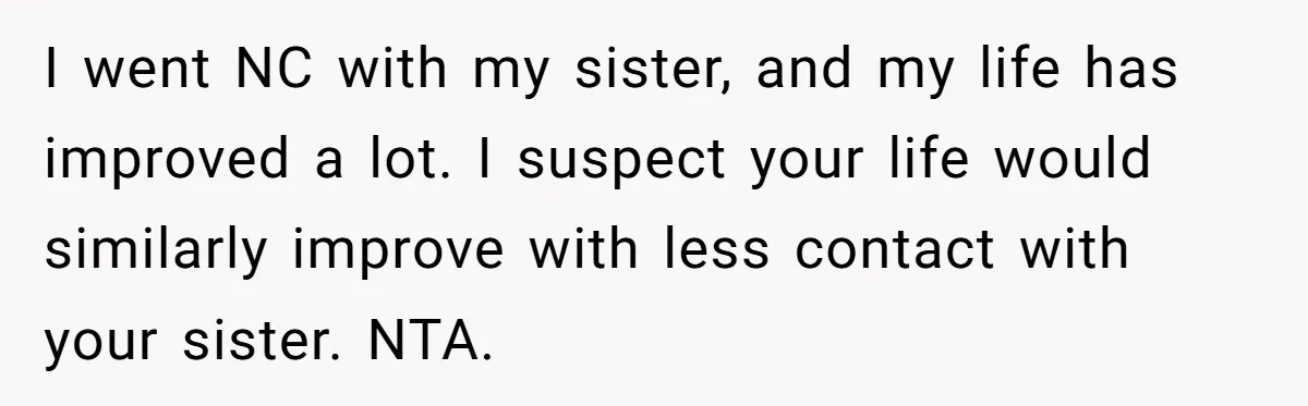 I went NC with my sister, and my life has improved a lot. I suspect your life would similarly improve with less contact with your sister. NTA.