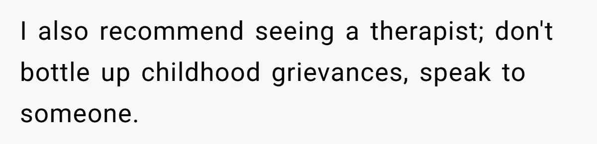 I also recommend seeing a therapist; don't bottle up childhood grievances, speak to someone.