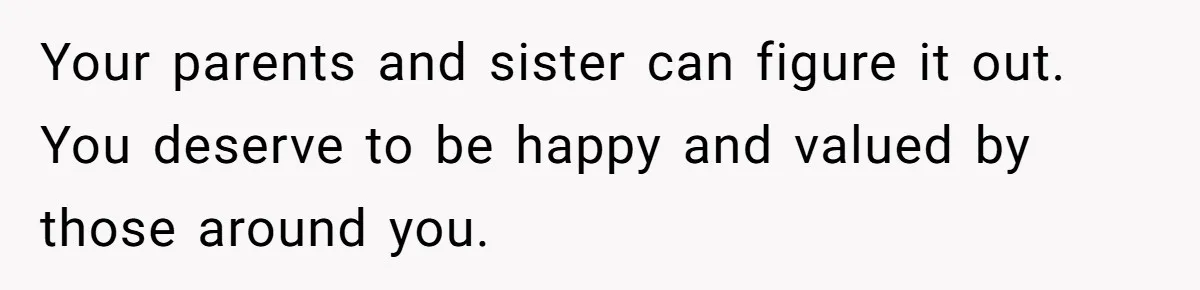 Your parents and sister can figure it out. You deserve to be happy and valued by those around you.