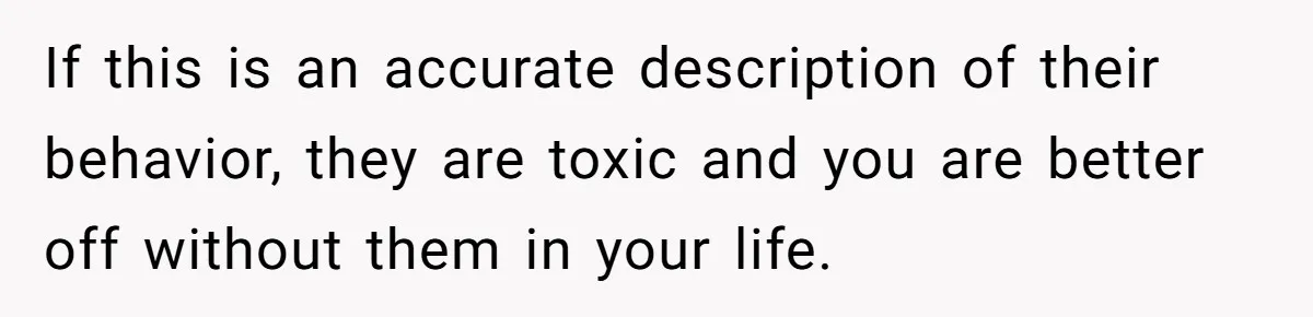 If this is an accurate description of their behavior, they are toxic and you are better off without them in your life.