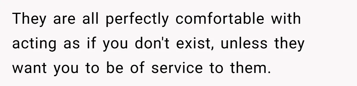 They are all perfectly comfortable with acting as if you don't exist, unless they want you to be of service to them.