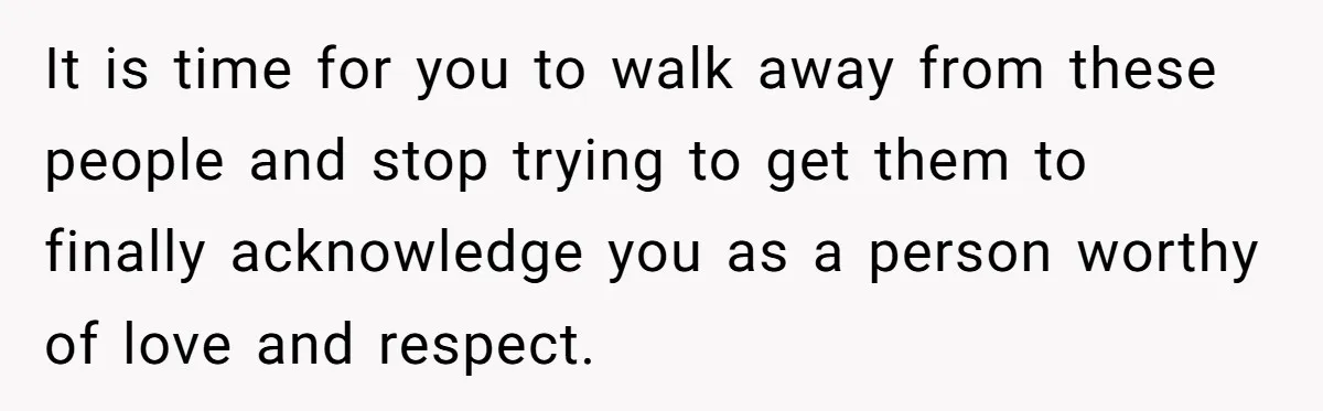 It is time for you to walk away from these people and stop trying to get them to finally acknowledge you as a person worthy of love and respect.