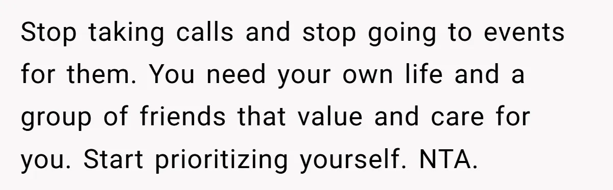 Stop taking calls and stop going to events for them. You need your own life and a group of friends that value and care for you. Start prioritizing yourself. NTA.