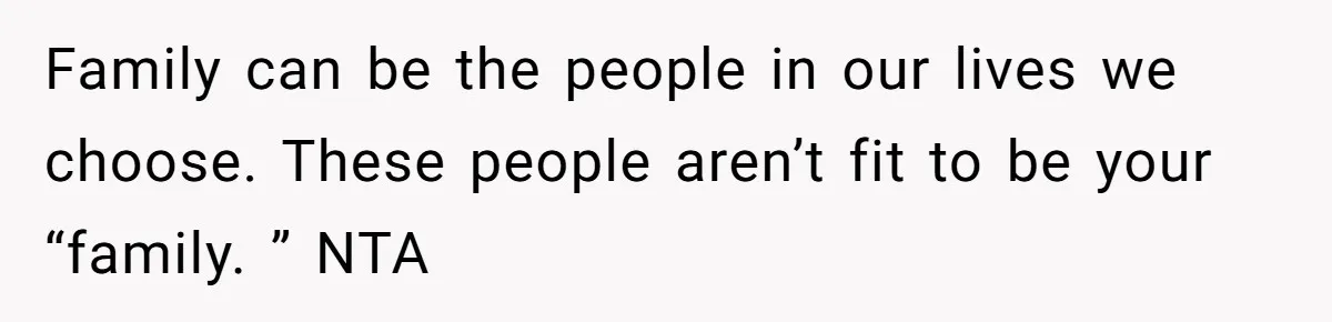 Family can be the people in our lives we choose. These people aren’t fit to be your “family. ” NTA