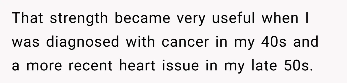 That strength became very useful when I was diagnosed with cancer in my 40s and a more recent heart issue in my late 50s.