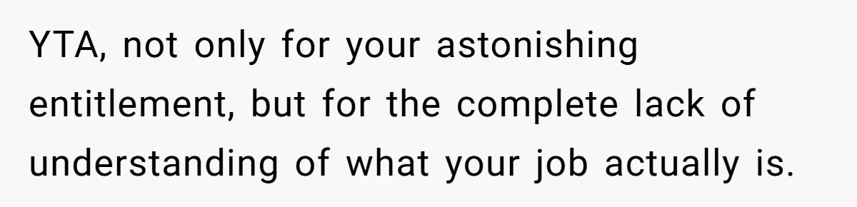 YTA, not only for your astonishing entitlement, but for the complete lack of understanding of what your job actually is.