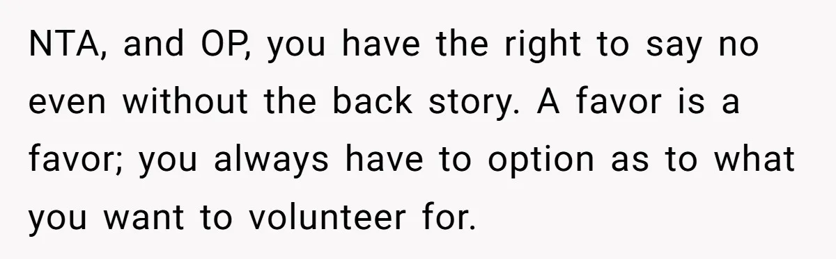 NTA, and OP, you have the right to say no even without the back story. A favor is a favor; you always have to option as to what you want...