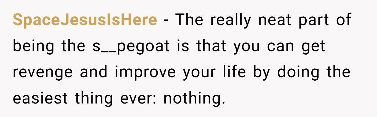SpaceJesusIsHere − The really neat part of being the s__pegoat is that you can get revenge and improve your life by doing the easiest thing ever: nothing.