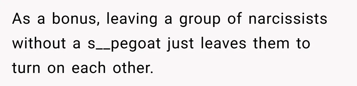 As a bonus, leaving a group of narcissists without a s__pegoat just leaves them to turn on each other.