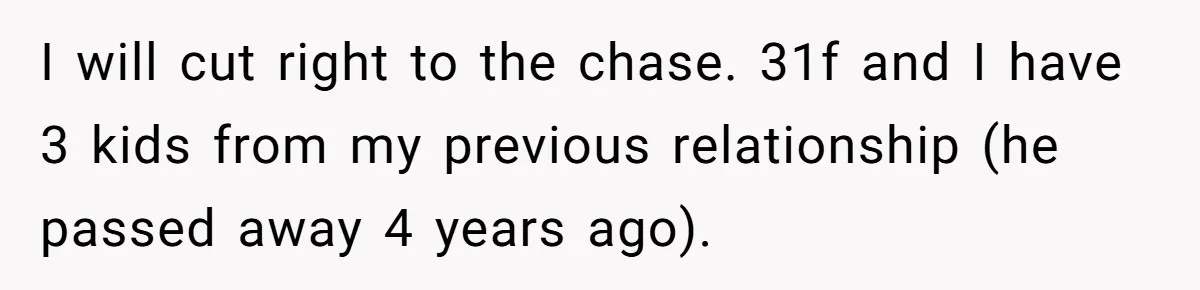 I will cut right to the chase. 31f and I have 3 kids from my previous relationship (he passed away 4 years ago).