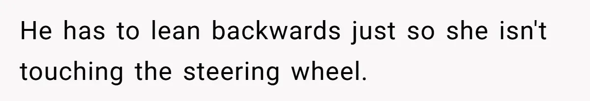 He has to lean backwards just so she isn't touching the steering wheel.