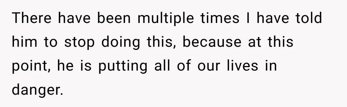 There have been multiple times I have told him to stop doing this, because at this point, he is putting all of our lives in danger.