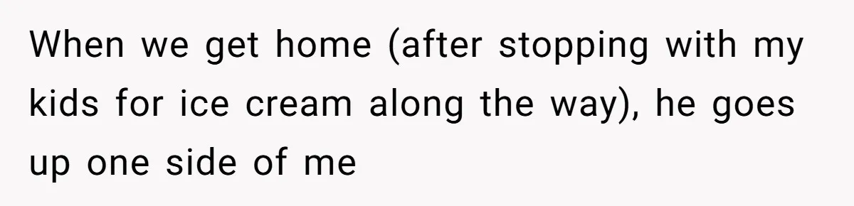 When we get home (after stopping with my kids for ice cream along the way), he goes up one side of me