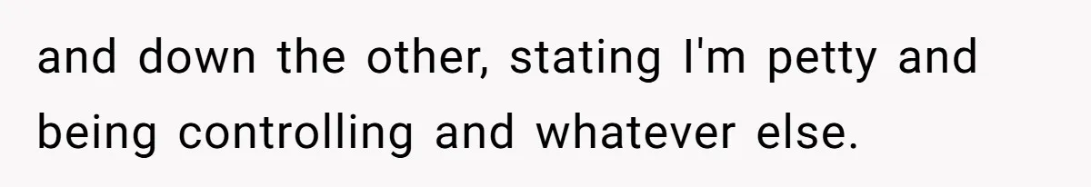and down the other, stating I'm petty and being controlling and whatever else.