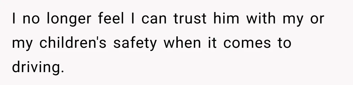I no longer feel I can trust him with my or my children's safety when it comes to driving.