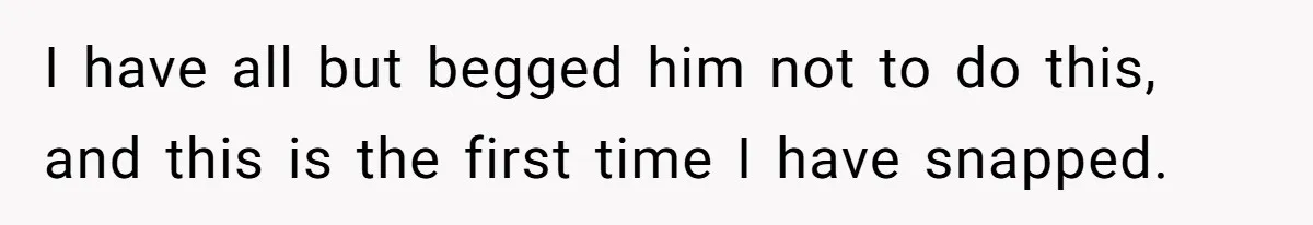 I have all but begged him not to do this, and this is the first time I have snapped.