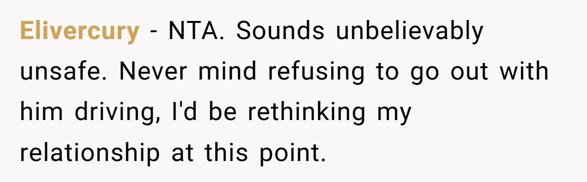 Elivercury − NTA. Sounds unbelievably unsafe. Never mind refusing to go out with him driving, I'd be rethinking my relationship at this point.