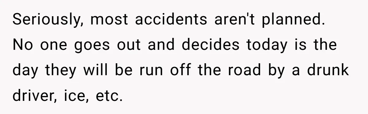 Seriously, most accidents aren't planned. No one goes out and decides today is the day they will be run off the road by a drunk driver, ice, etc.