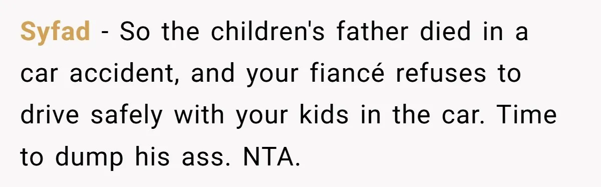 Syfad − So the children's father died in a car accident, and your fiancé refuses to drive safely with your kids in the car. Time to dump his ass. NTA.