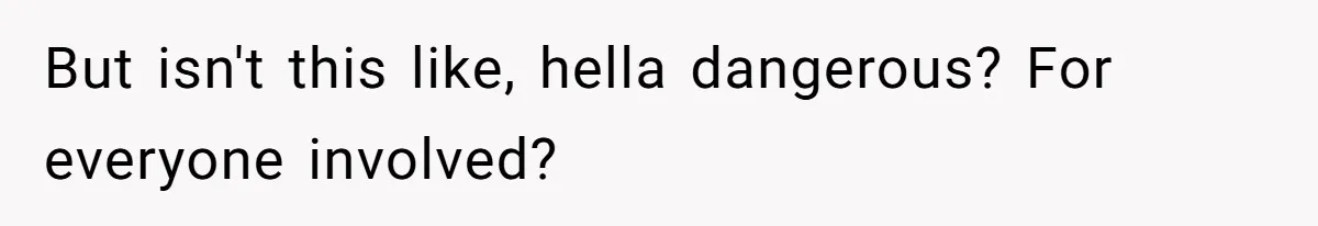 But isn't this like, hella dangerous? For everyone involved?