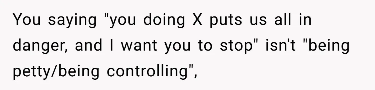 You saying "you doing X puts us all in danger, and I want you to stop" isn't "being petty/being controlling",