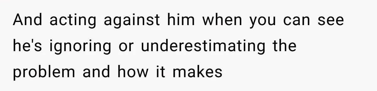 And acting against him when you can see he's ignoring or underestimating the problem and how it makes