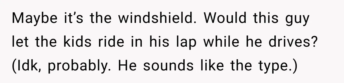Maybe it’s the windshield. Would this guy let the kids ride in his lap while he drives? (Idk, probably. He sounds like the type.)