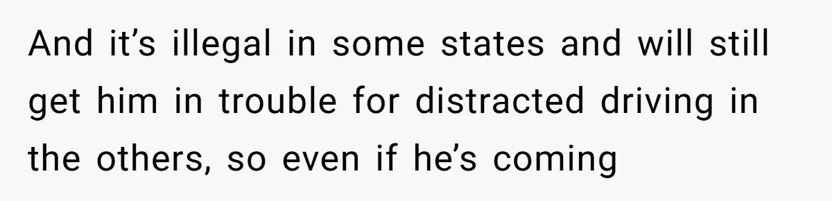And it’s illegal in some states and will still get him in trouble for distracted driving in the others, so even if he’s coming