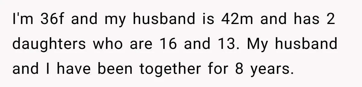 I'm 36f and my husband is 42m and has 2 daughters who are 16 and 13. My husband and I have been together for 8 years.