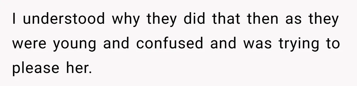 I understood why they did that then as they were young and confused and was trying to please her.